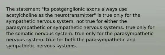 The statement "Its postganglionic axons always use acetylcholine as the neurotransmitter" is true only for the sympathetic nervous system. not true for either the parasympathetic or sympathetic nervous systems. true only for the somatic nervous system. true only for the parasympathetic nervous system. true for both the parasympathetic and sympathetic nervous systems.