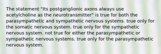 The statement "Its postganglionic axons always use acetylcholine as the neurotransmitter" is true for both the parasympathetic and sympathetic nervous systems. true only for the somatic nervous system. true only for the sympathetic nervous system. not true for either the parasympathetic or sympathetic nervous systems. true only for the parasympathetic nervous system.