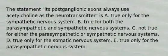 The statement "its postganglionic axons always use acetylcholine as the neurotransmitter" is A. true only for the sympathetic nervous system. B. true for both the parasympathetic and sympathetic nervous systems. C. not true for either the parasympathetic or sympathetic nervous systems. D. true only for the somatic nervous system. E. true only for the parasympathetic nervous system.