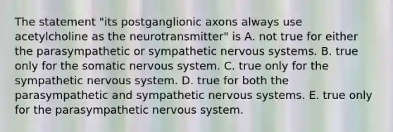 The statement "its postganglionic axons always use acetylcholine as the neurotransmitter" is A. not true for either the parasympathetic or sympathetic nervous systems. B. true only for the somatic nervous system. C. true only for the sympathetic nervous system. D. true for both the parasympathetic and sympathetic nervous systems. E. true only for the parasympathetic nervous system.