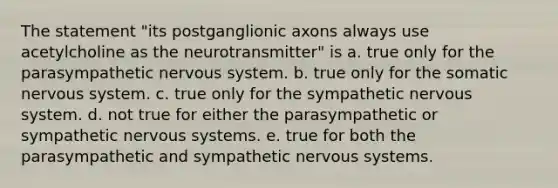 The statement "its postganglionic axons always use acetylcholine as the neurotransmitter" is a. true only for the parasympathetic nervous system. b. true only for the somatic nervous system. c. true only for the sympathetic nervous system. d. not true for either the parasympathetic or sympathetic nervous systems. e. true for both the parasympathetic and sympathetic nervous systems.