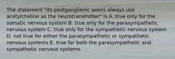 The statement "its postganglionic axons always use acetylcholine as the neurotransmitter" is A. true only for the somatic nervous system B. true only for the parasympathetic nervous system C. true only for the sympathetic nervous system D. not true for either the parasympathetic or sympathetic nervous systems E. true for both the parasympathetic and sympathetic nervous systems