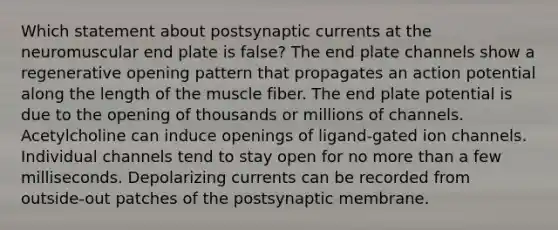 Which statement about postsynaptic currents at the neuromuscular end plate is false? The end plate channels show a regenerative opening pattern that propagates an action potential along the length of the muscle fiber. The end plate potential is due to the opening of thousands or millions of channels. Acetylcholine can induce openings of ligand-gated ion channels. Individual channels tend to stay open for no <a href='https://www.questionai.com/knowledge/keWHlEPx42-more-than' class='anchor-knowledge'>more than</a> a few milliseconds. Depolarizing currents can be recorded from outside-out patches of the postsynaptic membrane.