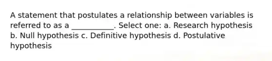 A statement that postulates a relationship between variables is referred to as a ___________. Select one: a. Research hypothesis b. Null hypothesis c. Definitive hypothesis d. Postulative hypothesis