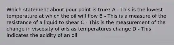 Which statement about pour point is true? A - This is the lowest temperature at which the oil will flow B - This is a measure of the resistance of a liquid to shear C - This is the measurement of the change in viscosity of oils as temperatures change D - This indicates the acidity of an oil