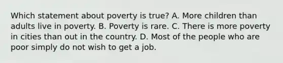 Which statement about poverty is true? A. More children than adults live in poverty. B. Poverty is rare. C. There is more poverty in cities than out in the country. D. Most of the people who are poor simply do not wish to get a job.