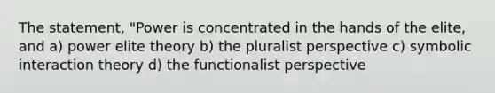 The statement, "Power is concentrated in the hands of the elite, and a) power elite theory b) the pluralist perspective c) symbolic interaction theory d) the functionalist perspective