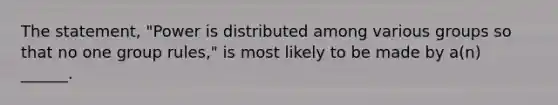 The statement, "Power is distributed among various groups so that no one group rules," is most likely to be made by a(n) ______.