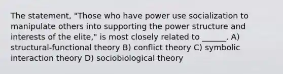 The statement, "Those who have power use socialization to manipulate others into supporting the power structure and interests of the elite," is most closely related to ______. A) structural-functional theory B) conflict theory C) symbolic interaction theory D) sociobiological theory