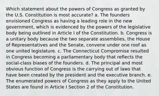 Which statement about the powers of Congress as granted by the U.S. Constitution is most accurate? a. The founders envisioned Congress as having a leading role in the new government, which is evidenced by the powers of the legislative body being outlined in Article I of the Constitution. b. Congress is a unitary body because the two separate assemblies, the House of Representatives and the Senate, convene under one roof as one united legislature. c. The Connecticut Compromise resulted in Congress becoming a parliamentary body that reflects the social-class biases of the founders. d. The principal and most obvious function of Congress is the carrying out of laws that have been created by the president and the executive branch. e. The enumerated powers of Congress as they apply to the United States are found in Article I Section 2 of the Constitution.