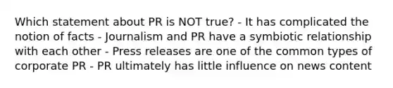 Which statement about PR is NOT true? - It has complicated the notion of facts - Journalism and PR have a symbiotic relationship with each other - Press releases are one of the common types of corporate PR - PR ultimately has little influence on news content