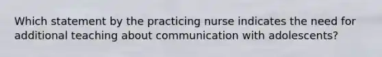 Which statement by the practicing nurse indicates the need for additional teaching about communication with adolescents?