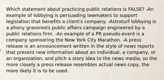 Which statement about practicing public relations is FALSE? -An example of lobbying is persuading lawmakers to support legislation that benefits a client's company. -Astroturf lobbying is a phony grassroots public affairs campaign engineered by a public relations firm. -An example of a PR pseudo-event is a company sponsoring the New York City Marathon. -A press release is an announcement written in the style of news reports that present new information about an individual, a company, or an organization, and pitch a story idea to the news media, so the more closely a press release resembles actual news copy, the more likely it is to be used.