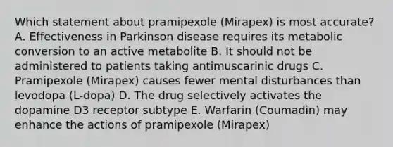 Which statement about pramipexole (Mirapex) is most accurate? A. Effectiveness in Parkinson disease requires its metabolic conversion to an active metabolite B. It should not be administered to patients taking antimuscarinic drugs C. Pramipexole (Mirapex) causes fewer mental disturbances than levodopa (L-dopa) D. The drug selectively activates the dopamine D3 receptor subtype E. Warfarin (Coumadin) may enhance the actions of pramipexole (Mirapex)