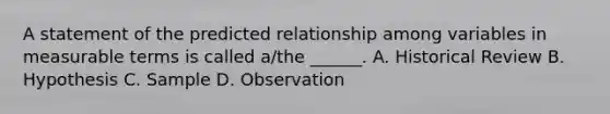 A statement of the predicted relationship among variables in measurable terms is called a/the ______. A. Historical Review B. Hypothesis C. Sample D. Observation