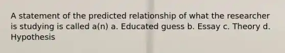 A statement of the predicted relationship of what the researcher is studying is called a(n) a. Educated guess b. Essay c. Theory d. Hypothesis