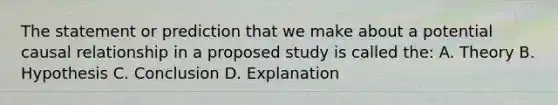 The statement or prediction that we make about a potential causal relationship in a proposed study is called the: A. Theory B. Hypothesis C. Conclusion D. Explanation