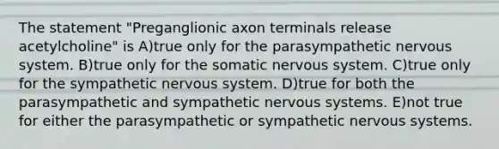 The statement "Preganglionic axon terminals release acetylcholine" is A)true only for the parasympathetic nervous system. B)true only for the somatic nervous system. C)true only for the sympathetic nervous system. D)true for both the parasympathetic and sympathetic nervous systems. E)not true for either the parasympathetic or sympathetic nervous systems.