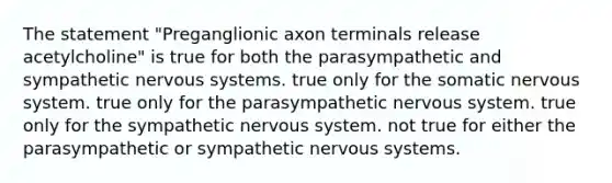 The statement "Preganglionic axon terminals release acetylcholine" is true for both the parasympathetic and sympathetic nervous systems. true only for the somatic nervous system. true only for the parasympathetic nervous system. true only for the sympathetic nervous system. not true for either the parasympathetic or sympathetic nervous systems.