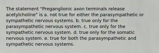 The statement "Preganglionic axon terminals release acetylcholine" is a. not true for either the parasympathetic or sympathetic <a href='https://www.questionai.com/knowledge/kThdVqrsqy-nervous-system' class='anchor-knowledge'>nervous system</a>s. b. true only for the parasympathetic nervous system. c. true only for the sympathetic nervous system. d. true only for the somatic nervous system. e. true for both the parasympathetic and sympathetic nervous systems.