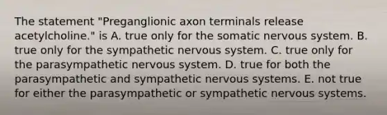 The statement "Preganglionic axon terminals release acetylcholine." is A. true only for the somatic nervous system. B. true only for the sympathetic nervous system. C. true only for the parasympathetic nervous system. D. true for both the parasympathetic and sympathetic nervous systems. E. not true for either the parasympathetic or sympathetic nervous systems.