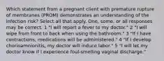 Which statement from a pregnant client with premature rupture of membranes (PROM) demonstrates an understanding of the infection risk? Select all that apply. One, some, or all responses may be correct. 1 "I will report a fever to my doctor." 2 "I will wipe from front to back when using the bathroom." 3 "If I have contractions, medications will be administered." 4 "If I develop chorioamnionitis, my doctor will induce labor." 5 "I will let my doctor know if I experience foul-smelling vaginal discharge."