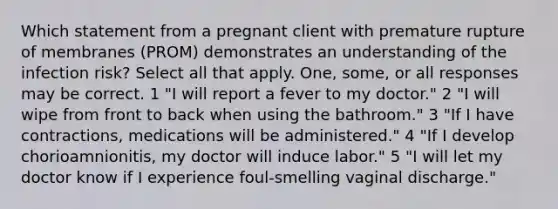 Which statement from a pregnant client with premature rupture of membranes (PROM) demonstrates an understanding of the infection risk? Select all that apply. One, some, or all responses may be correct. 1 "I will report a fever to my doctor." 2 "I will wipe from front to back when using the bathroom." 3 "If I have contractions, medications will be administered." 4 "If I develop chorioamnionitis, my doctor will induce labor." 5 "I will let my doctor know if I experience foul-smelling vaginal discharge."