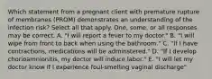 Which statement from a pregnant client with premature rupture of membranes (PROM) demonstrates an understanding of the infection risk? Select all that apply. One, some, or all responses may be correct. A. "I will report a fever to my doctor." B. "I will wipe from front to back when using the bathroom." C. "If I have contractions, medications will be adminstered." D. "If I develop chorioamnionitis, my doctor will induce labor." E. "I will let my doctor know if I experience foul-smelling vaginal discharge"