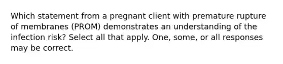 Which statement from a pregnant client with premature rupture of membranes (PROM) demonstrates an understanding of the infection risk? Select all that apply. One, some, or all responses may be correct.