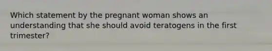 Which statement by the pregnant woman shows an understanding that she should avoid teratogens in the first trimester?