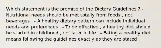 Which statement is the premise of the Dietary Guidelines ? - Nutritional needs should be met totally from foods , not beverages . - A healthy dietary pattern can include individual needs and preferences . - To be effective , a healthy diet should be started in childhood , not later in life . - Eating a healthy diet means following the guidelines exactly as they are stated .