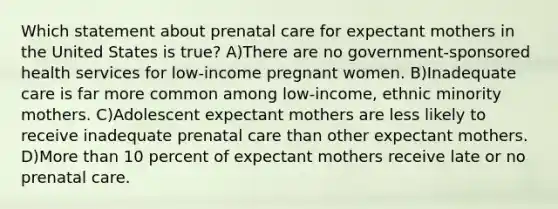 Which statement about prenatal care for expectant mothers in the United States is true? A)There are no government-sponsored health services for low-income pregnant women. B)Inadequate care is far more common among low-income, ethnic minority mothers. C)Adolescent expectant mothers are less likely to receive inadequate prenatal care than other expectant mothers. D)More than 10 percent of expectant mothers receive late or no prenatal care.