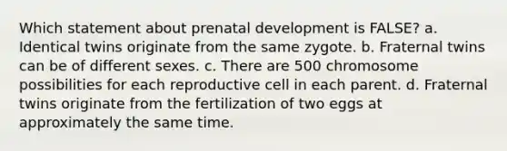 Which statement about prenatal development is FALSE? a. Identical twins originate from the same zygote. b. Fraternal twins can be of different sexes. c. There are 500 chromosome possibilities for each reproductive cell in each parent. d. Fraternal twins originate from the fertilization of two eggs at approximately the same time.