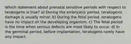 Which statement about prenatal sensitive periods with respect to teratogens is true? a) During the embryonic period, teratogenic damage is usually minor. b) During the fetal period, teratogens have no impact on the developing organism. c) The fetal period is the time when serious defects are most likely to occur. d) In the germinal period, before implantation, teratogens rarely have any impact.