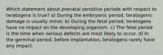 Which statement about prenatal sensitive periods with respect to teratogens is true? a) During the embryonic period, teratogenic damage is usually minor. b) During the fetal period, teratogens have no impact on the developing organism. c) The fetal period is the time when serious defects are most likely to occur. d) In the germinal period, before implantation, teratogens rarely have any impact.