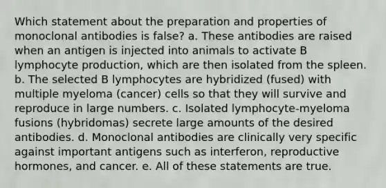 Which statement about the preparation and properties of monoclonal antibodies is false? a. These antibodies are raised when an antigen is injected into animals to activate B lymphocyte production, which are then isolated from the spleen. b. The selected B lymphocytes are hybridized (fused) with multiple myeloma (cancer) cells so that they will survive and reproduce in large numbers. c. Isolated lymphocyte-myeloma fusions (hybridomas) secrete large amounts of the desired antibodies. d. Monoclonal antibodies are clinically very specific against important antigens such as interferon, reproductive hormones, and cancer. e. All of these statements are true.