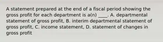 A statement prepared at the end of a fiscal period showing the gross profit for each department is a(n) ____. A. departmental statement of gross profit, B. interim departmental statement of gross profit, C. income statement, D. statement of changes in gross profit