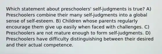 Which statement about preschoolers' self-judgments is true? A) Preschoolers combine their many self-judgments into a global sense of self-esteem. B) Children whose parents regularly encourage them give up easily when faced with challenges. C) Preschoolers are not mature enough to form self-judgments. D) Preschoolers have difficulty distinguishing between their desired and their actual competence.