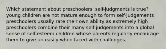 Which statement about preschoolers' self-judgments is true? young children are not mature enough to form self-judgements preschoolers usually rate their own ability as extremely high preschoolers combine their many self judgements into a global sense of self-esteem children whose parents regularly encourage them to give up easily when faced with challenges.