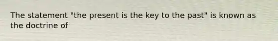 The statement "the present is the key to the past" is known as the doctrine of