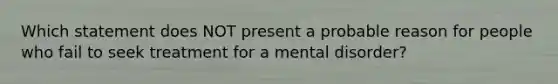 Which statement does NOT present a probable reason for people who fail to seek treatment for a mental disorder?