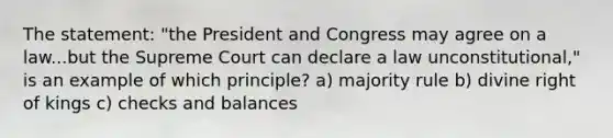 The statement: "the President and Congress may agree on a law...but the Supreme Court can declare a law unconstitutional," is an example of which principle? a) majority rule b) divine right of kings c) checks and balances