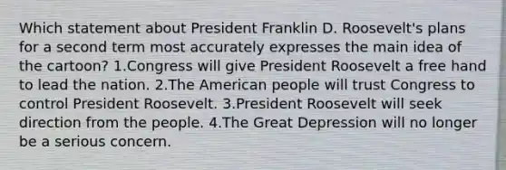 Which statement about President Franklin D. Roosevelt's plans for a second term most accurately expresses the main idea of the cartoon? 1.Congress will give President Roosevelt a free hand to lead the nation. 2.The American people will trust Congress to control President Roosevelt. 3.President Roosevelt will seek direction from the people. 4.The Great Depression will no longer be a serious concern.