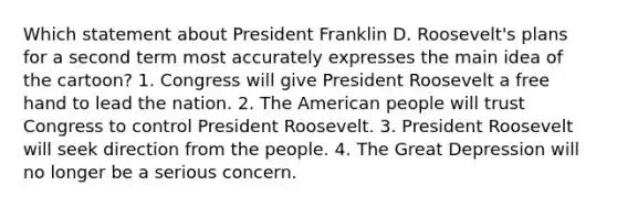 Which statement about President Franklin D. Roosevelt's plans for a second term most accurately expresses the main idea of the cartoon? 1. Congress will give President Roosevelt a free hand to lead the nation. 2. The American people will trust Congress to control President Roosevelt. 3. President Roosevelt will seek direction from the people. 4. The Great Depression will no longer be a serious concern.