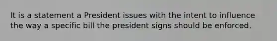 It is a statement a President issues with the intent to influence the way a specific bill the president signs should be enforced.