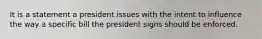 It is a statement a president issues with the intent to influence the way a specific bill the president signs should be enforced.