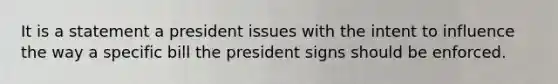 It is a statement a president issues with the intent to influence the way a specific bill the president signs should be enforced.