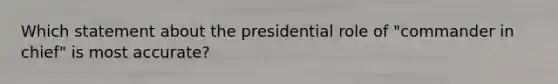 Which statement about the presidential role of "commander in chief" is most accurate?