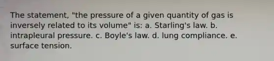 The statement, "the pressure of a given quantity of gas is inversely related to its volume" is: a. Starling's law. b. intrapleural pressure. c. Boyle's law. d. lung compliance. e. surface tension.