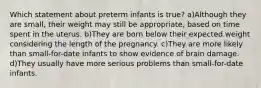 Which statement about preterm infants is true? a)Although they are small, their weight may still be appropriate, based on time spent in the uterus. b)They are born below their expected weight considering the length of the pregnancy. c)They are more likely than small-for-date infants to show evidence of brain damage. d)They usually have more serious problems than small-for-date infants.